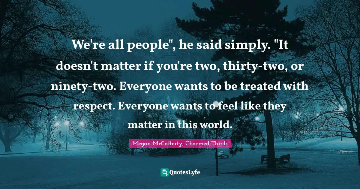 We're all people", he said simply. "It doesn't matter if you're two, thirty-two, or ninety-two. Everyone wants to be treated with respect. Everyone wants to feel like they matter in this world.