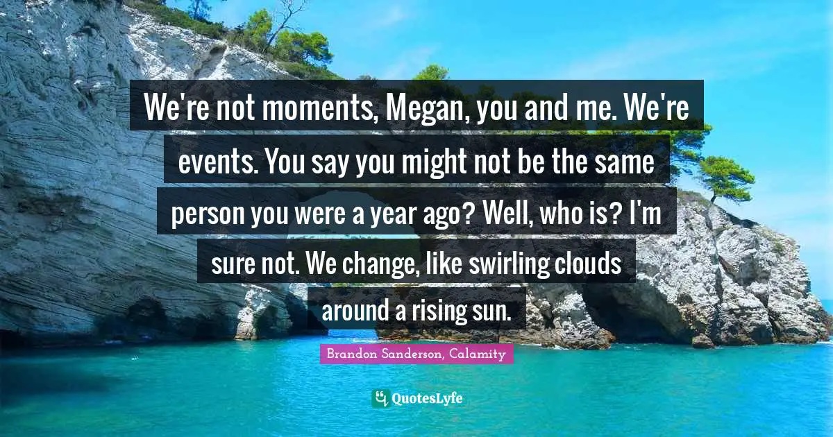 We're not moments, Megan, you and me. We're events. You say you might not be the same person you were a year ago? Well, who is? I'm sure not. We change, like swirling clouds around a rising sun.