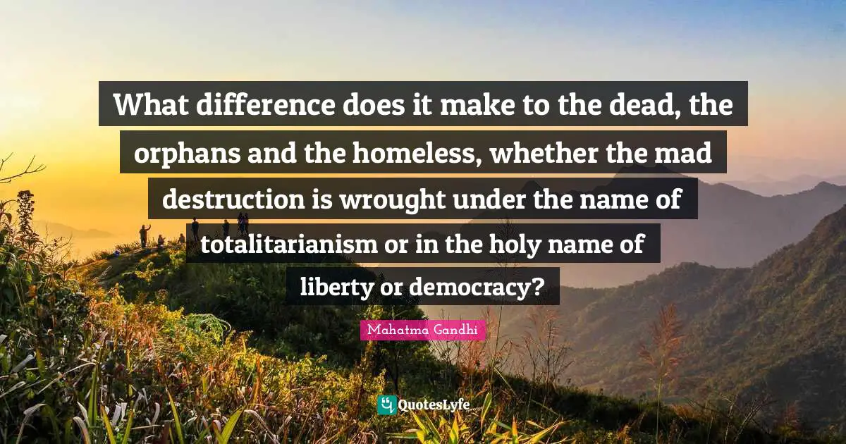 What difference does it make to the dead, the orphans and the homeless, whether the mad destruction is wrought under the name of totalitarianism or in the holy name of liberty or democracy?