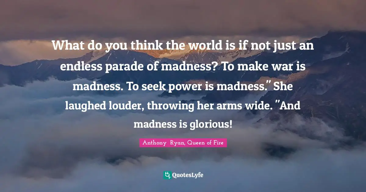 What do you think the world is if not just an endless parade of madness? To make war is madness. To seek power is madness." She laughed louder, throwing her arms wide. "And madness is glorious!