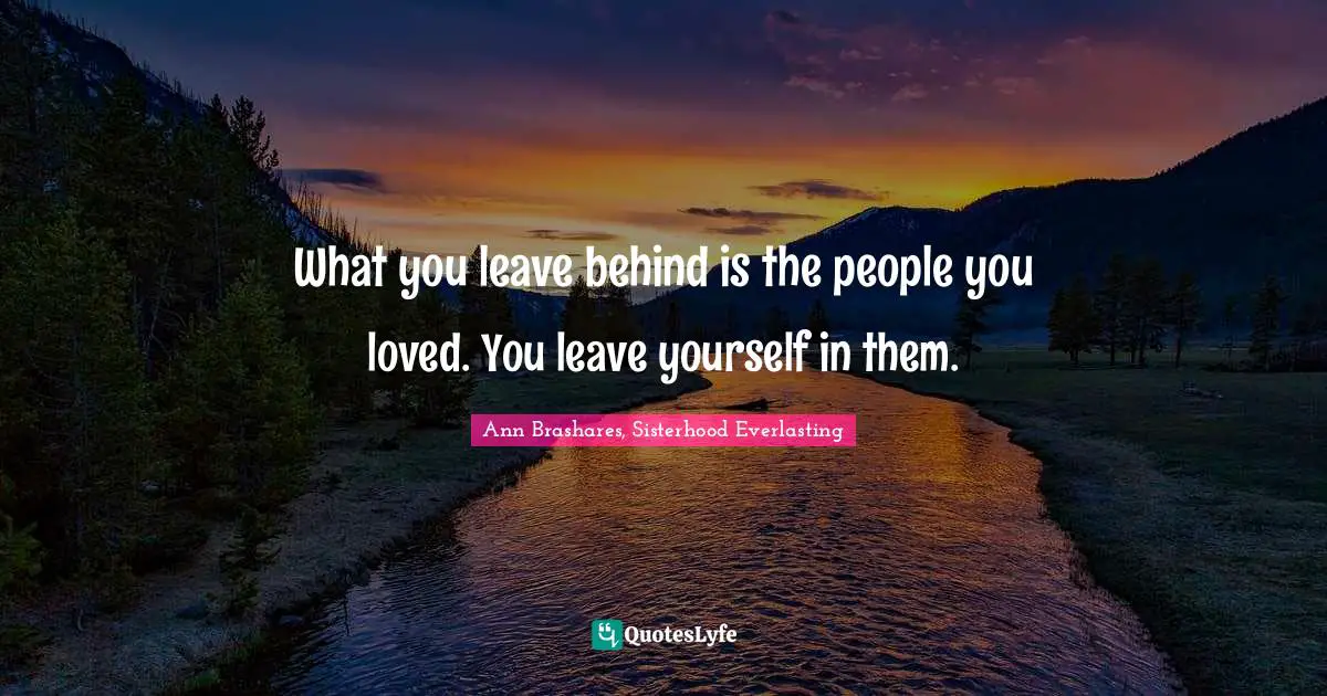What you leave behind is the people you loved. You leave yourself in them.