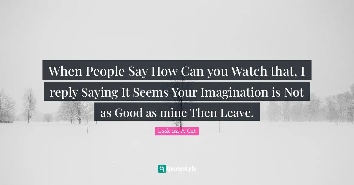 When People Say How Can you Watch that, I reply Saying It Seems Your Imagination is Not as Good as mine Then Leave.