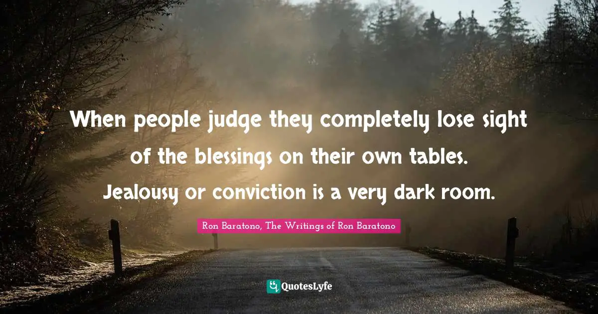 When people judge they completely lose sight of the blessings on their own tables. Jealousy or conviction is a very dark room.