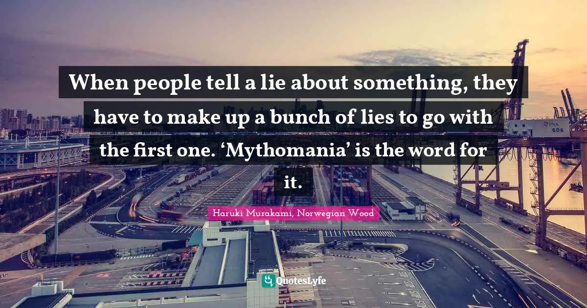 Haruki Murakami Quotes: "When people tell a lie about something, they have to make up a bunch of lies to go with the first one. ‘Mythomania’ is the word for it."