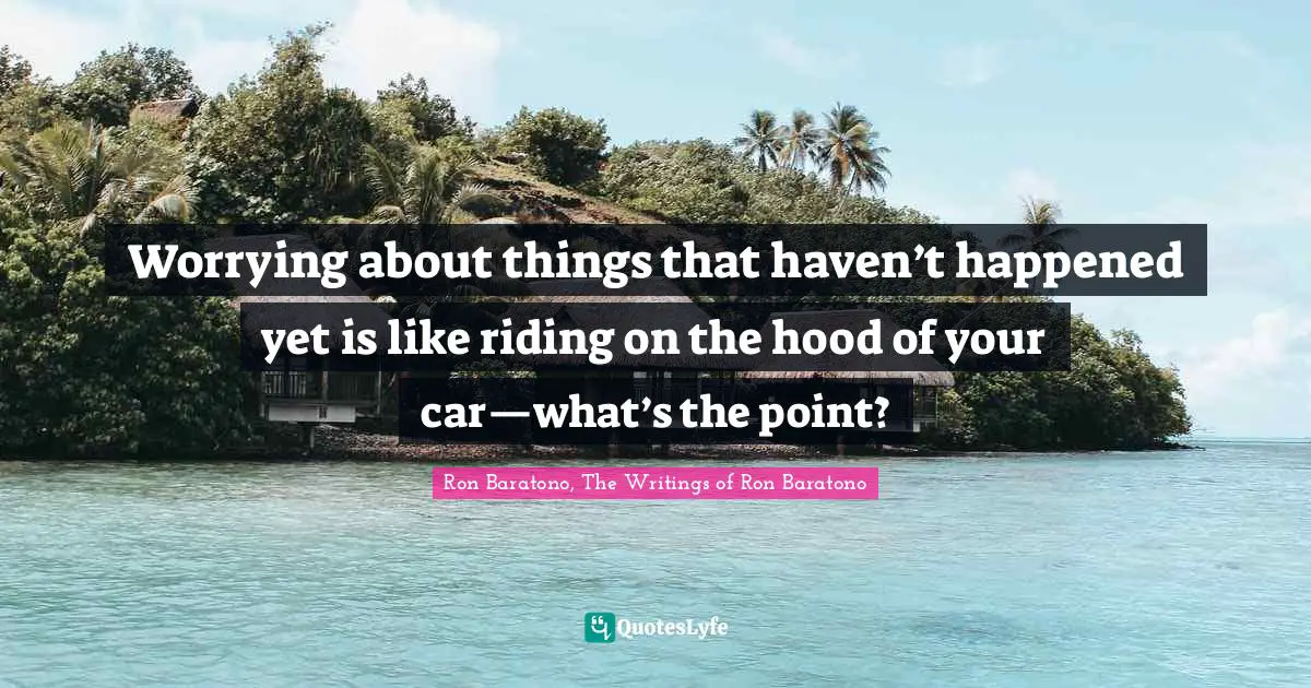 Worrying about things that haven’t happened yet is like riding on the hood of your car—what’s the point?