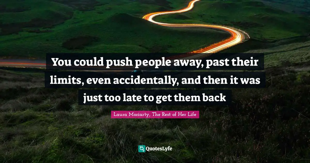 You could push people away, past their limits, even accidentally, and then it was just too late to get them back