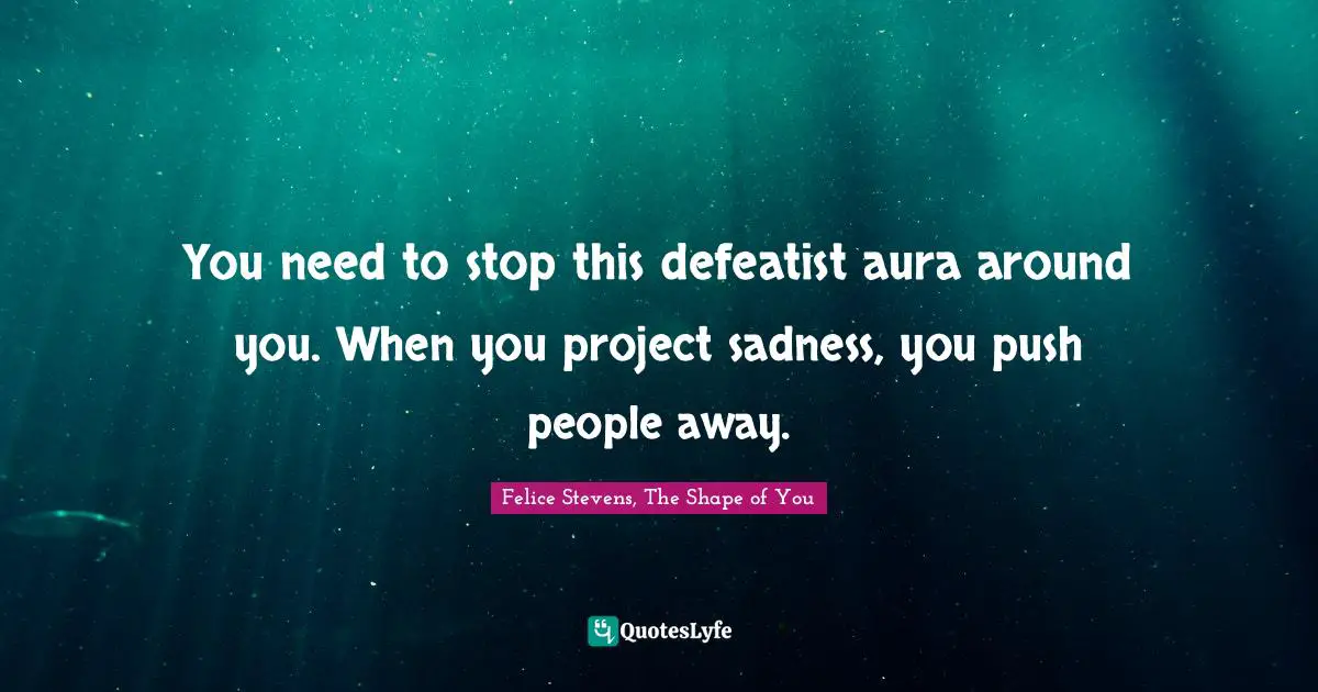 You need to stop this defeatist aura around you. When you project sadness, you push people away.