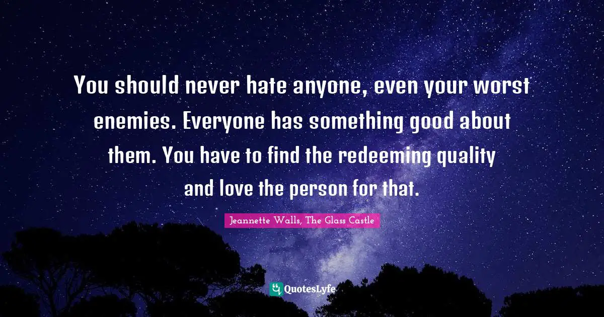 You should never hate anyone, even your worst enemies. Everyone has something good about them. You have to find the redeeming quality and love the person for that.