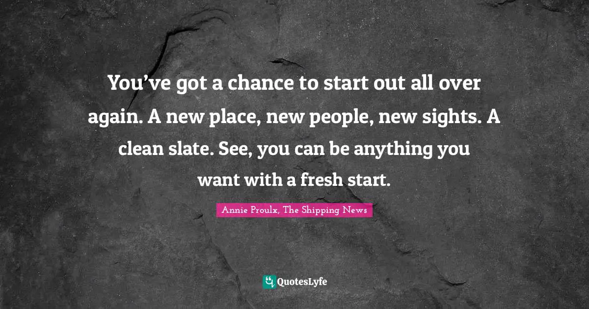 You’ve got a chance to start out all over again. A new place, new people, new sights. A clean slate. See, you can be anything you want with a fresh start.