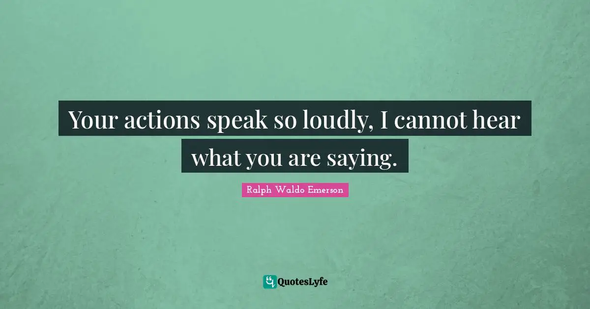 Your actions speak so loudly, I cannot hear what you are saying.