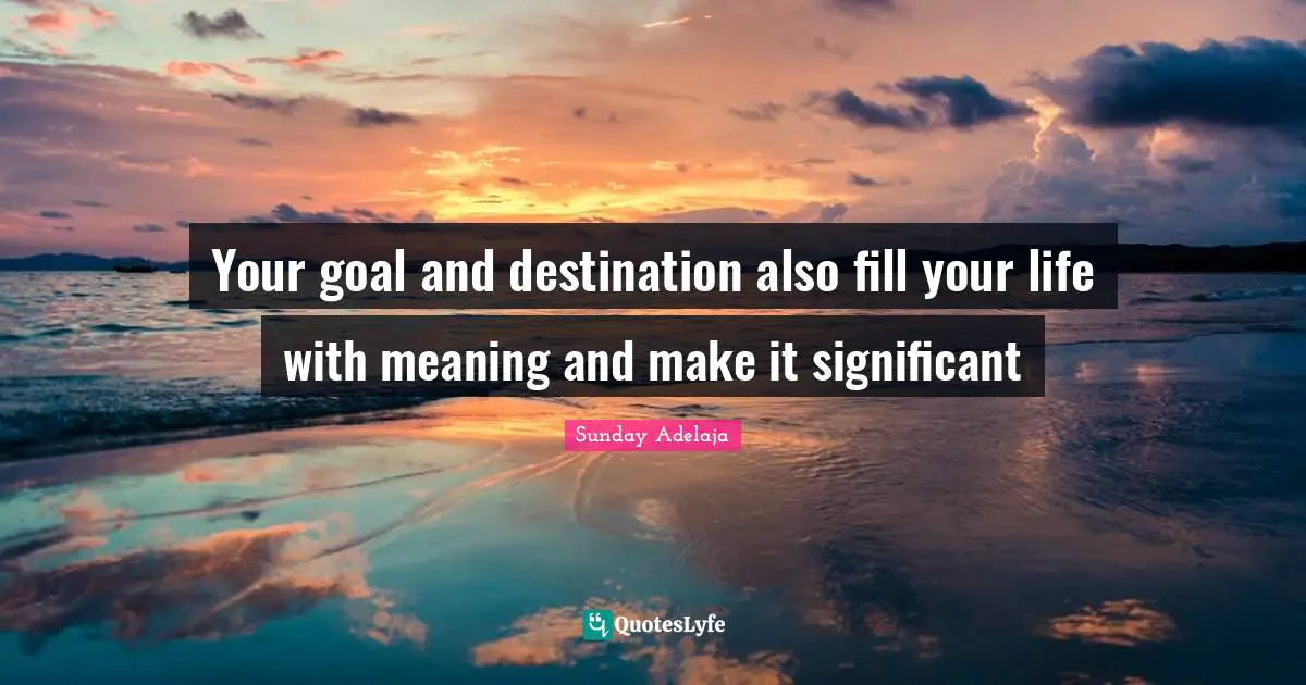 Your goal and destination also fill your life with meaning and make it significant