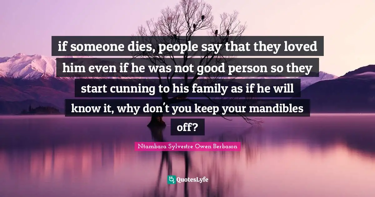if someone dies, people say that they loved him even if he was not good person so they start cunning to his family as if he will know it, why don't you keep your mandibles off?