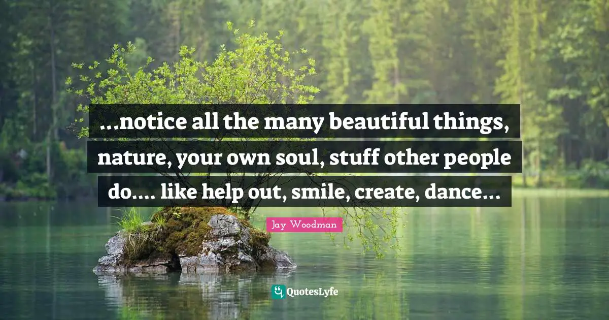 ...notice all the many beautiful things, nature, your own soul, stuff other people do.... like help out, smile, create, dance...