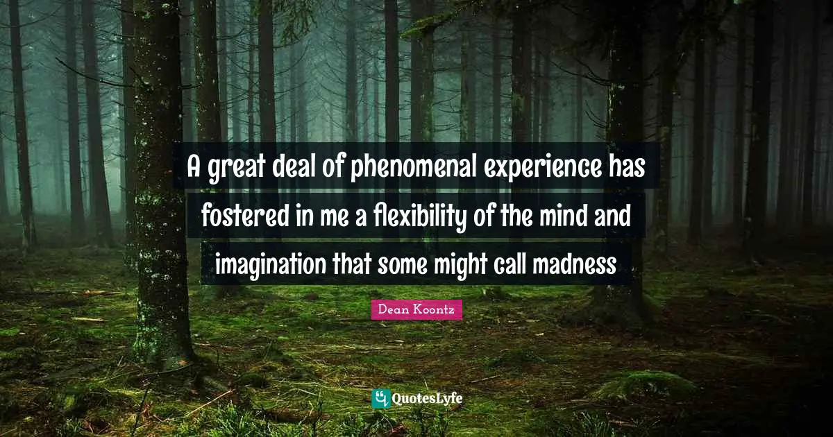 A great deal of phenomenal experience has fostered in me a flexibility of the mind and imagination that some might call madness