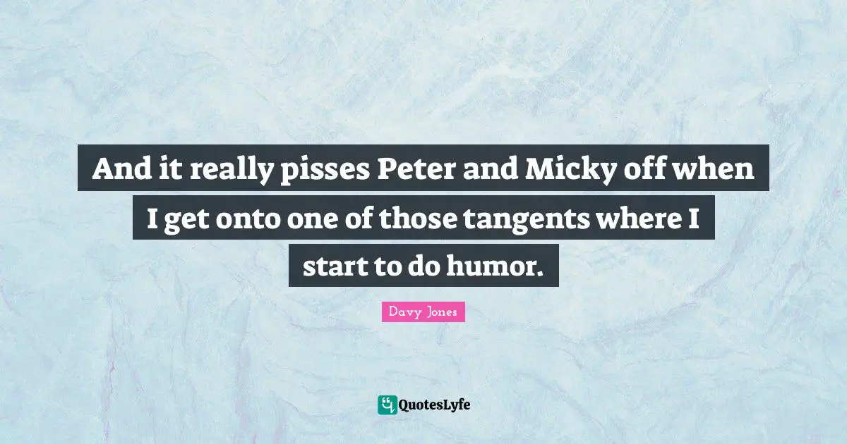 And it really pisses Peter and Micky off when I get onto one of those tangents where I start to do humor.