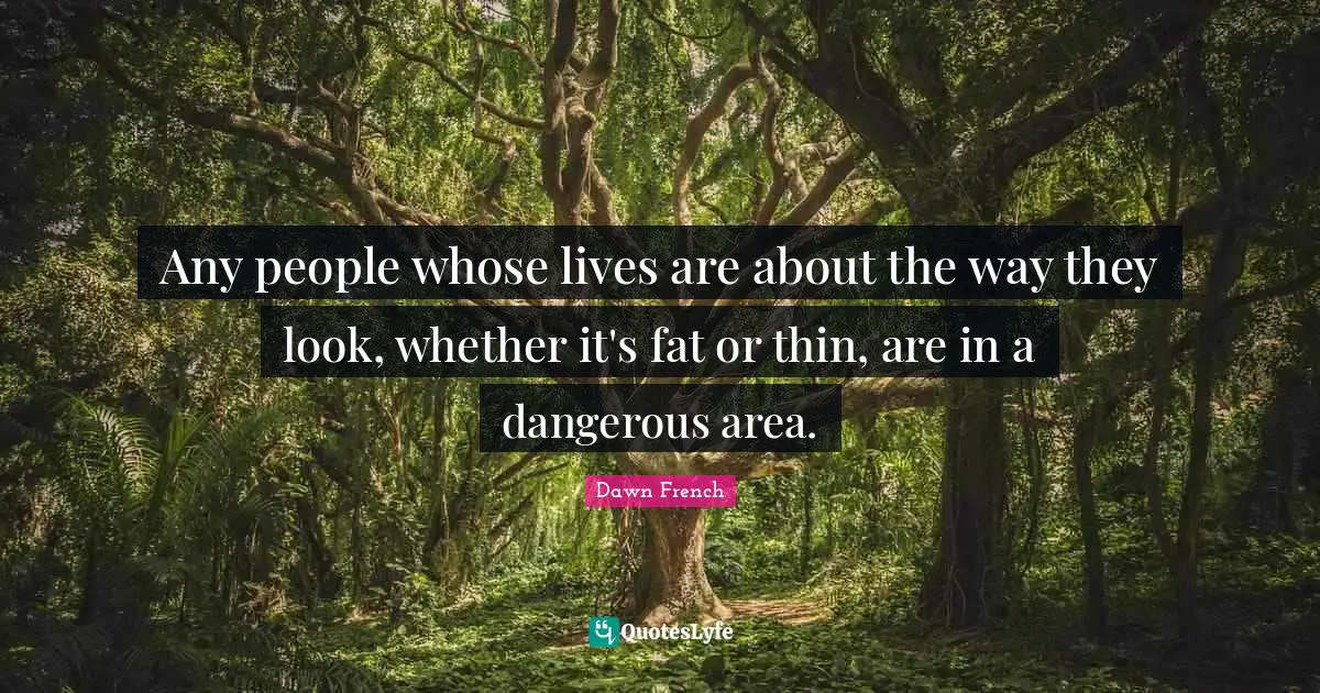 Any people whose lives are about the way they look, whether it's fat or thin, are in a dangerous area.