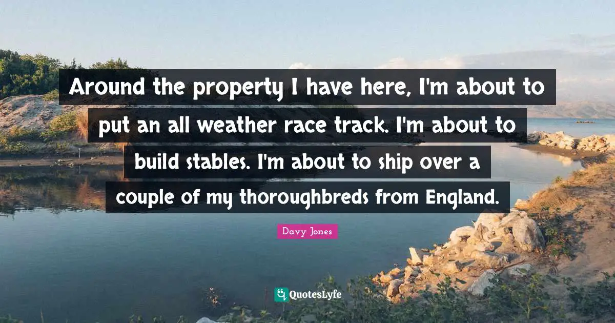 Around the property I have here, I'm about to put an all weather race track. I'm about to build stables. I'm about to ship over a couple of my thoroughbreds from England.