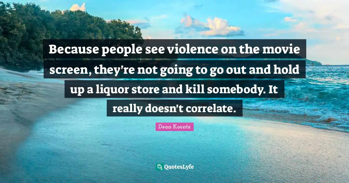 Because people see violence on the movie screen, they're not going to go out and hold up a liquor store and kill somebody. It really doesn't correlate.