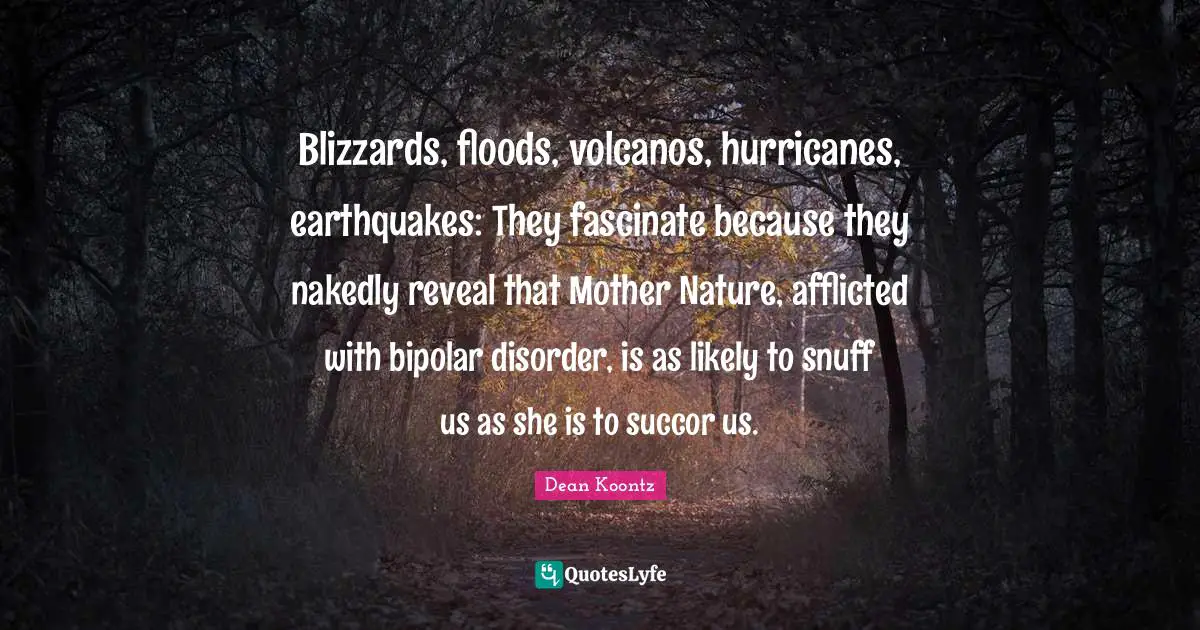 Mother Nature Quotes: "Blizzards, floods, volcanos, hurricanes, earthquakes: They fascinate because they nakedly reveal that Mother Nature, afflicted with bipolar disorder, is as likely to snuff us as she is to succor us."