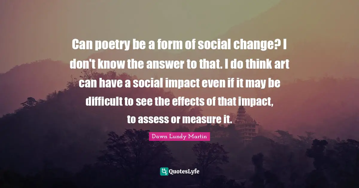 Can poetry be a form of social change? I don't know the answer to that. I do think art can have a social impact even if it may be difficult to see the effects of that impact, to assess or measure it.