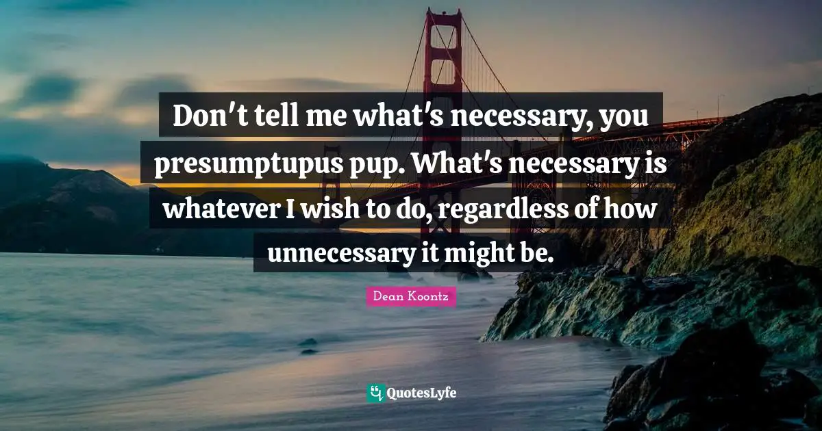 Don't tell me what's necessary, you presumptupus pup. What's necessary is whatever I wish to do, regardless of how unnecessary it might be.