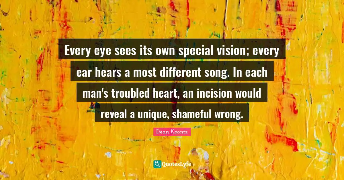 Every eye sees its own special vision; every ear hears a most different song. In each man's troubled heart, an incision would reveal a unique, shameful wrong.