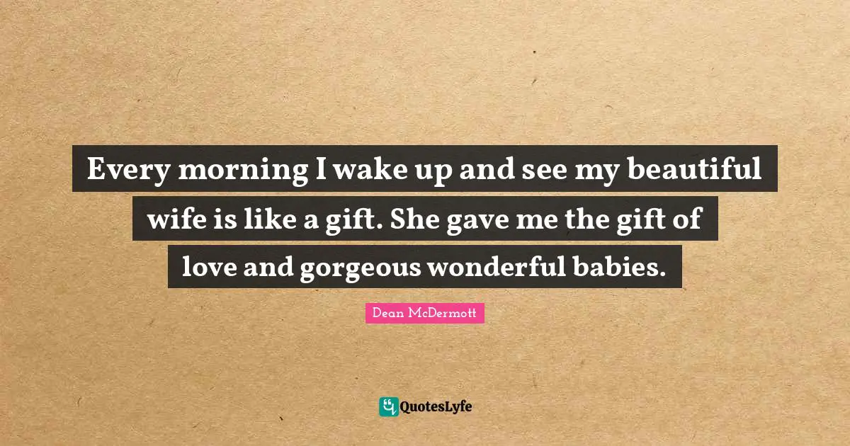 Every morning I wake up and see my beautiful wife is like a gift. She gave me the gift of love and gorgeous wonderful babies.