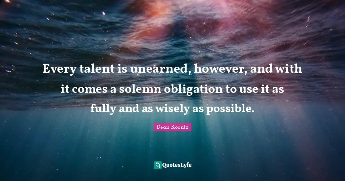 Every talent is unearned, however, and with it comes a solemn obligation to use it as fully and as wisely as possible.