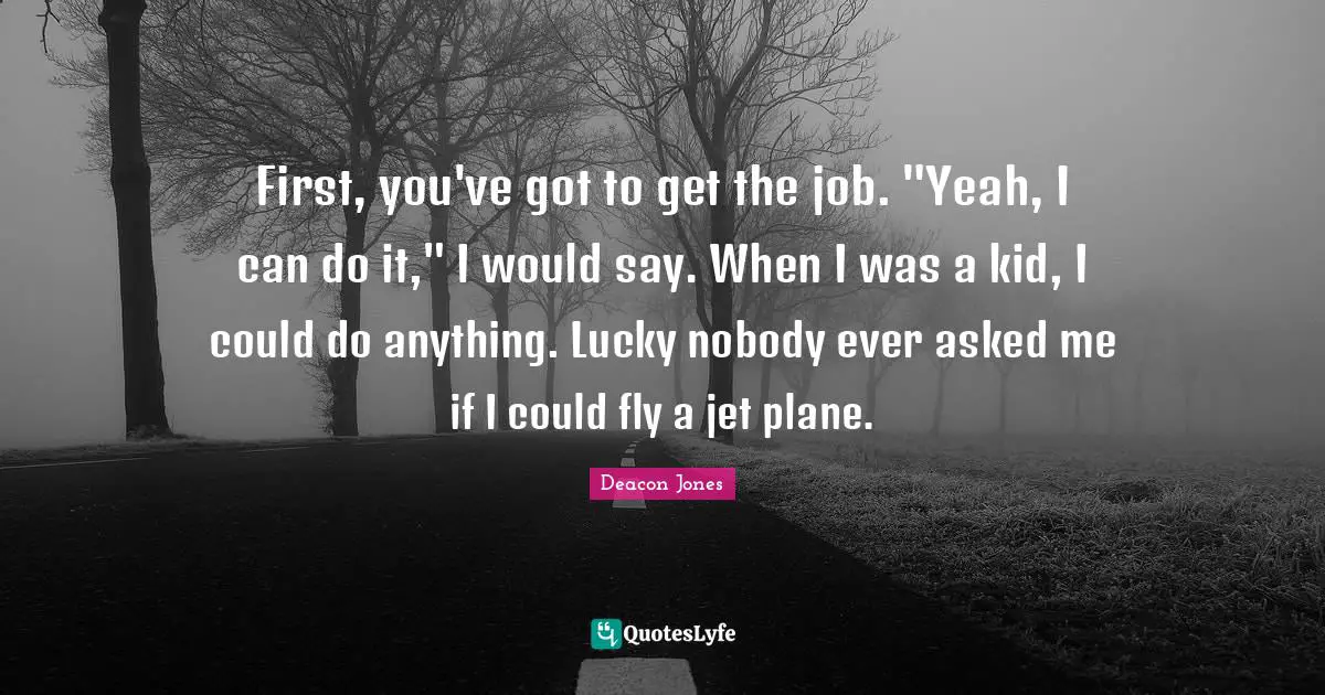 First, you've got to get the job. "Yeah, I can do it," I would say. When I was a kid, I could do anything. Lucky nobody ever asked me if I could fly a jet plane.