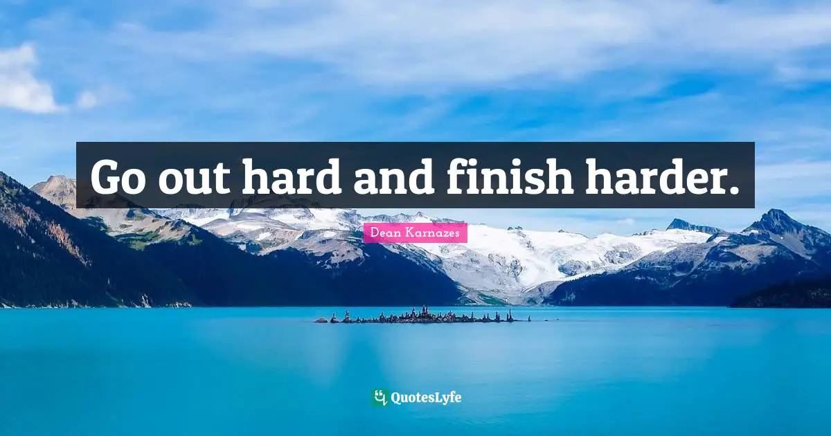 Go out hard and finish harder.