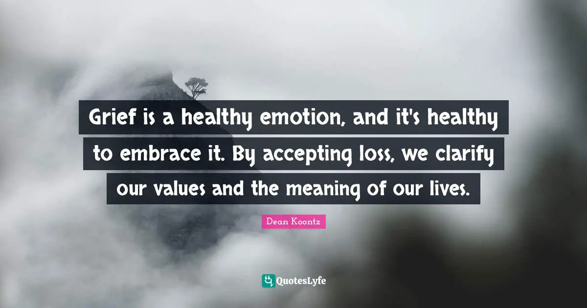 Grief is a healthy emotion, and it's healthy to embrace it. By accepting loss, we clarify our values and the meaning of our lives.