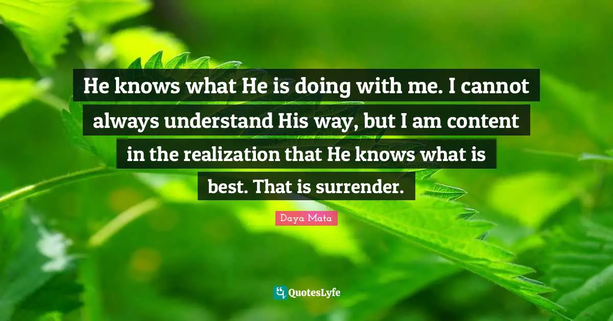 He knows what He is doing with me. I cannot always understand His way, but I am content in the realization that He knows what is best. That is surrender.