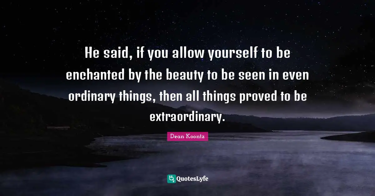 He said, if you allow yourself to be enchanted by the beauty to be seen in even ordinary things, then all things proved to be extraordinary.