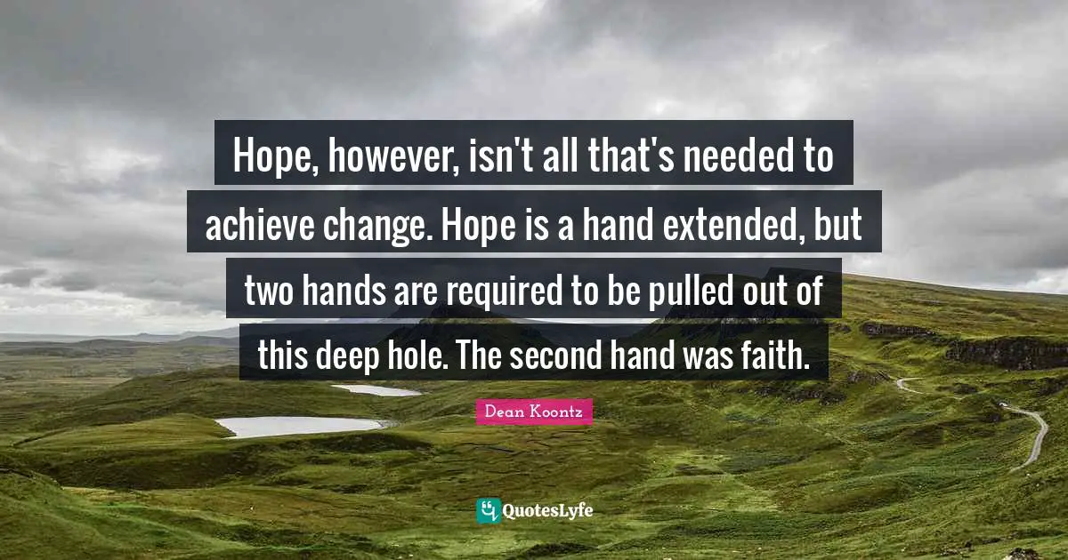 Dean Koontz Quotes: "Hope, however, isn't all that's needed to achieve change. Hope is a hand extended, but two hands are required to be pulled out of this deep hole. The second hand was faith."
