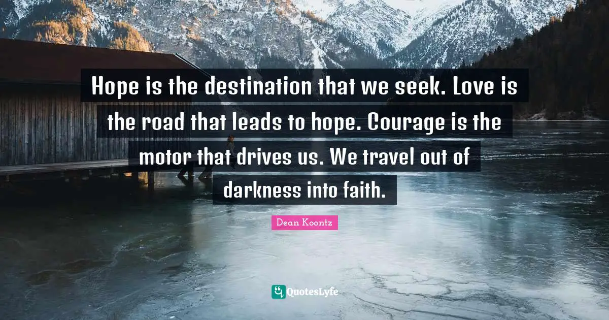 Dean Koontz Quotes: "Hope is the destination that we seek. Love is the road that leads to hope. Courage is the motor that drives us. We travel out of darkness into faith."