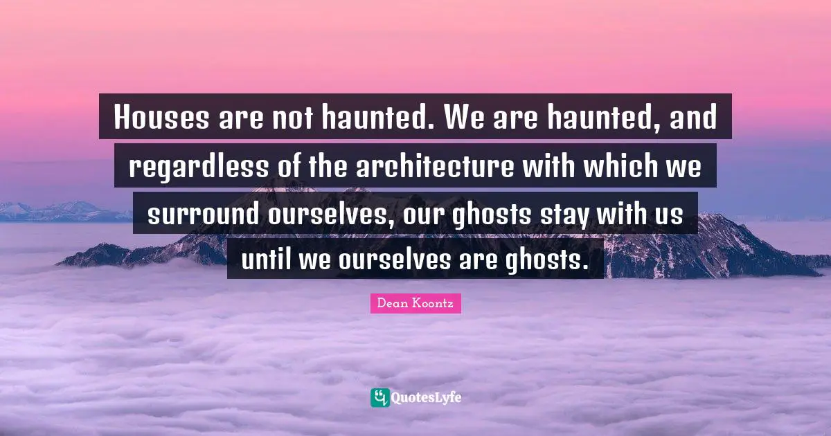 Dean Koontz Quotes: "Houses are not haunted. We are haunted, and regardless of the architecture with which we surround ourselves, our ghosts stay with us until we ourselves are ghosts."