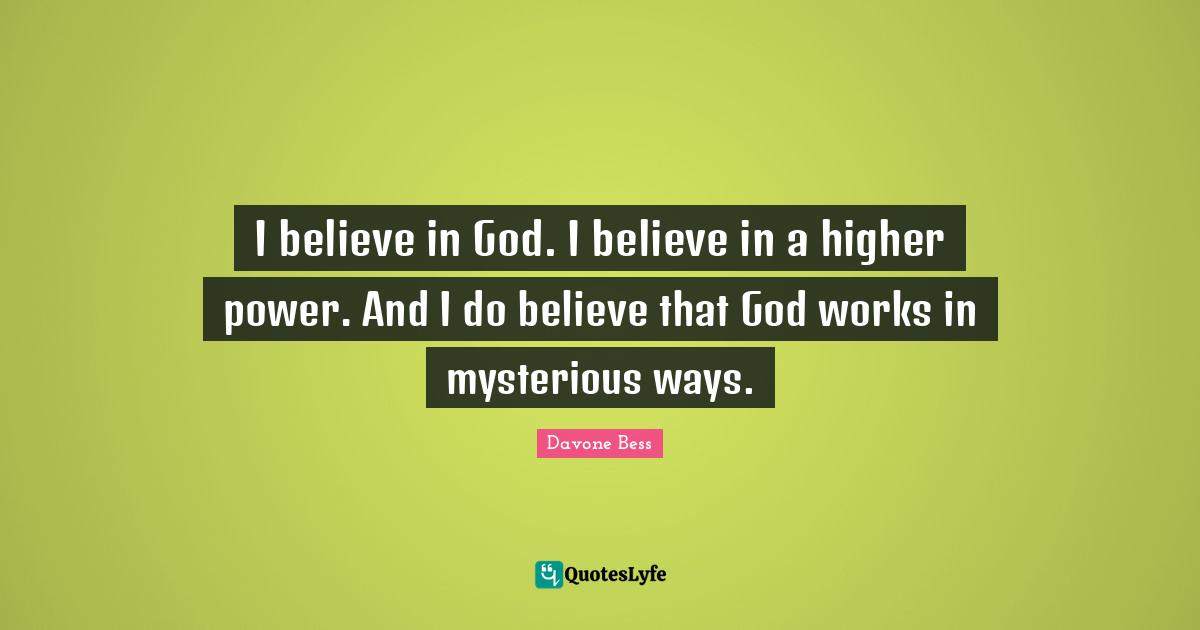 I believe in God. I believe in a higher power. And I do believe that God works in mysterious ways.