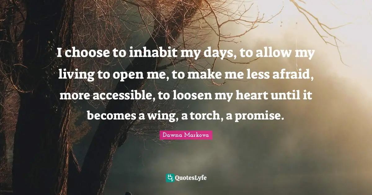 I choose to inhabit my days, to allow my living to open me, to make me less afraid, more accessible, to loosen my heart until it becomes a wing, a torch, a promise.