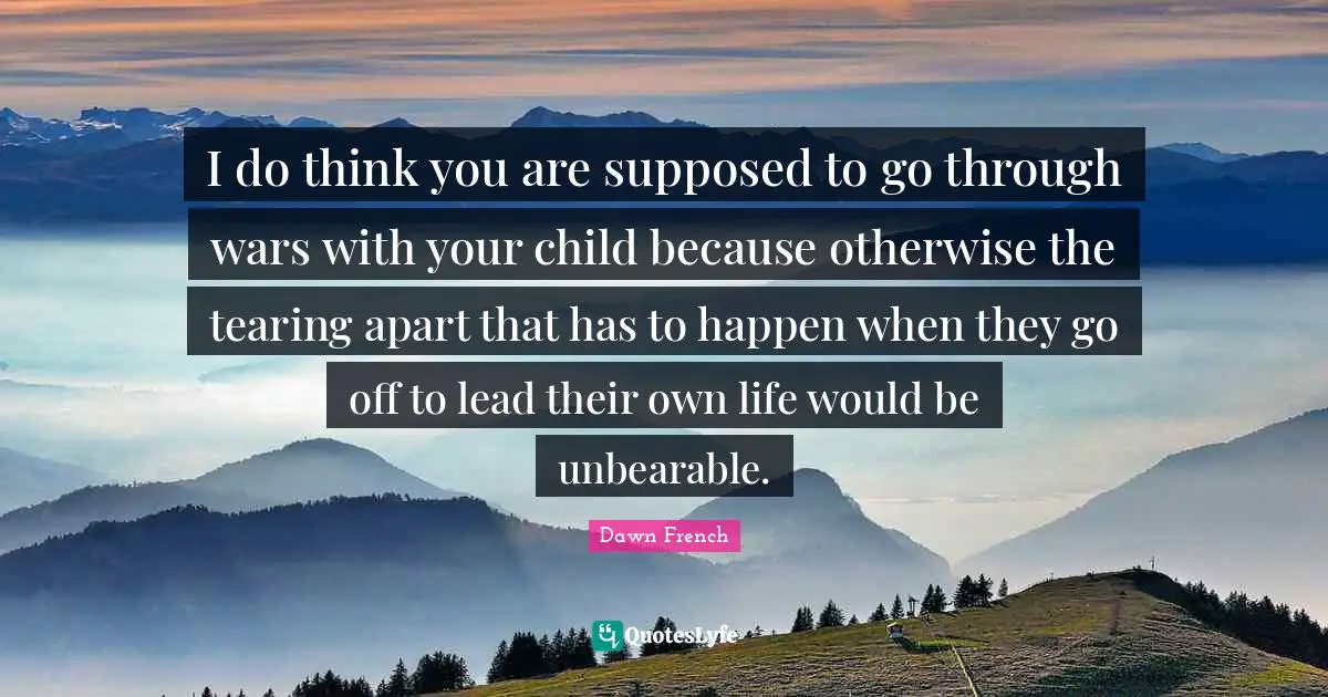 I do think you are supposed to go through wars with your child because otherwise the tearing apart that has to happen when they go off to lead their own life would be unbearable.