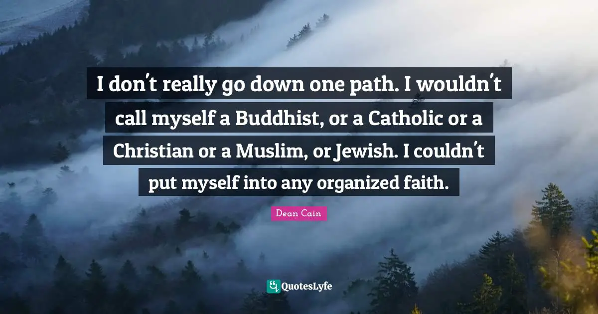 I don't really go down one path. I wouldn't call myself a Buddhist, or a Catholic or a Christian or a Muslim, or Jewish. I couldn't put myself into any organized faith.
