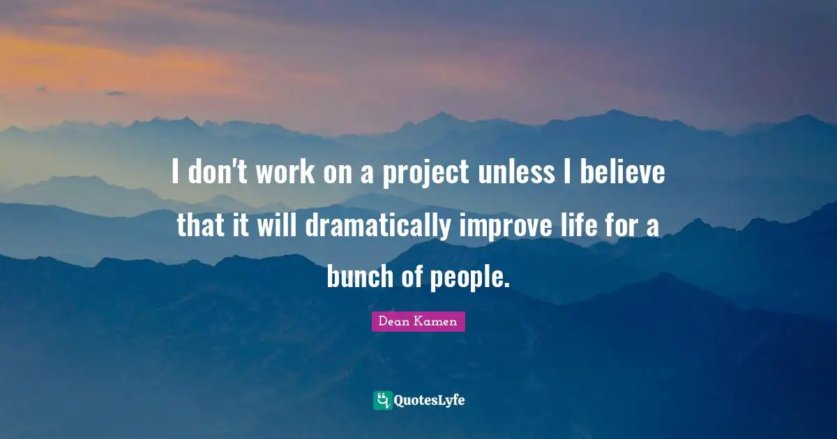 I don't work on a project unless I believe that it will dramatically improve life for a bunch of people.