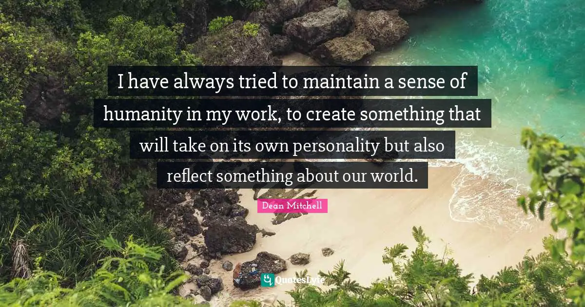 I have always tried to maintain a sense of humanity in my work, to create something that will take on its own personality but also reflect something about our world.