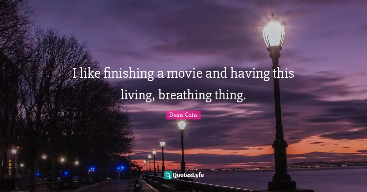 I like finishing a movie and having this living, breathing thing.