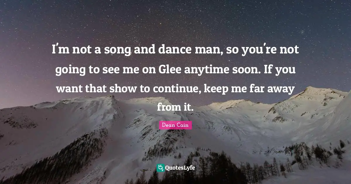 I'm not a song and dance man, so you're not going to see me on Glee anytime soon. If you want that show to continue, keep me far away from it.