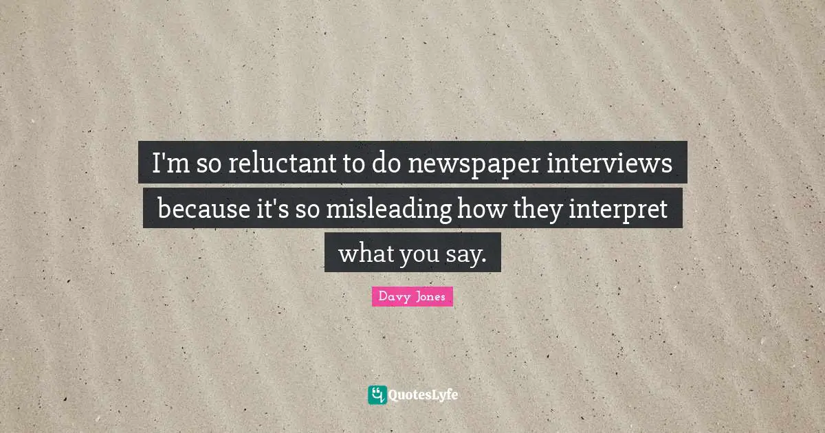 I'm so reluctant to do newspaper interviews because it's so misleading how they interpret what you say.