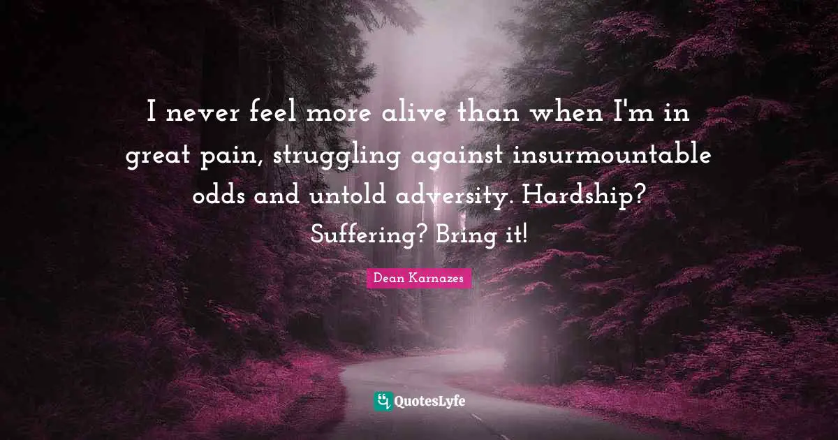 I never feel more alive than when I'm in great pain, struggling against insurmountable odds and untold adversity. Hardship? Suffering? Bring it!