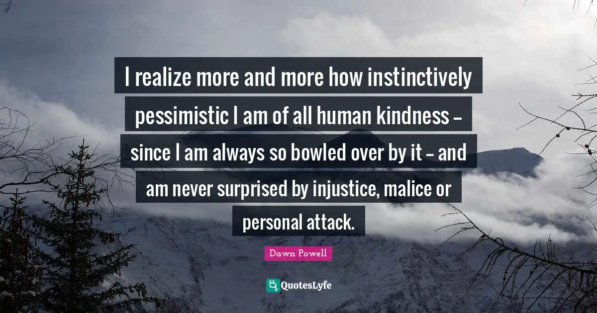 I realize more and more how instinctively pessimistic I am of all human kindness -- since I am always so bowled over by it -- and am never surprised by injustice, malice or personal attack.