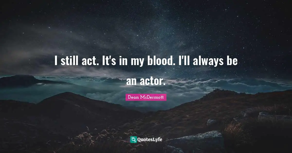 I still act. It's in my blood. I'll always be an actor.