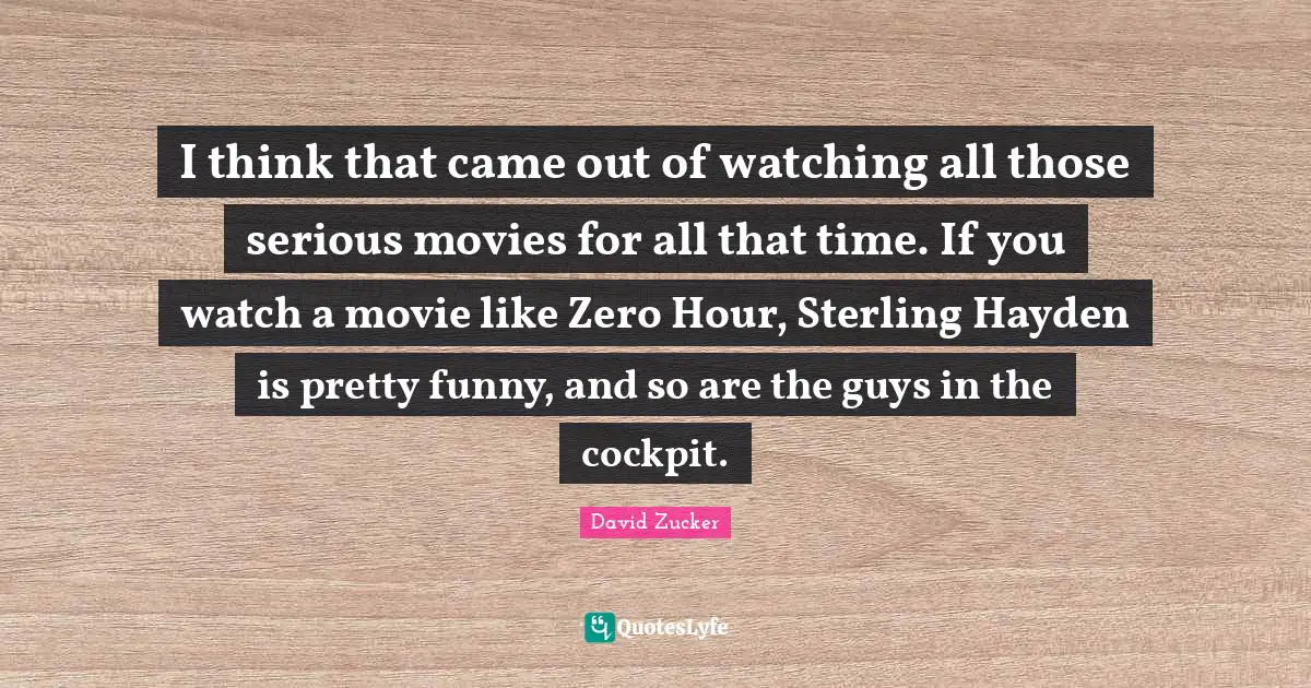 I think that came out of watching all those serious movies for all that time. If you watch a movie like Zero Hour, Sterling Hayden is pretty funny, and so are the guys in the cockpit.