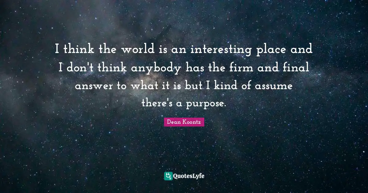 I think the world is an interesting place and I don't think anybody has the firm and final answer to what it is but I kind of assume there's a purpose.